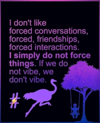 i don't like forced conversations, interactions, simply do not force, we don't force, we don't vibe